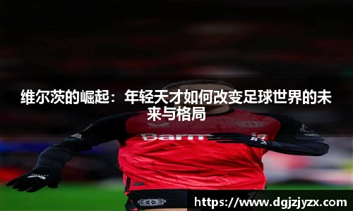 维尔茨的崛起：年轻天才如何改变足球世界的未来与格局