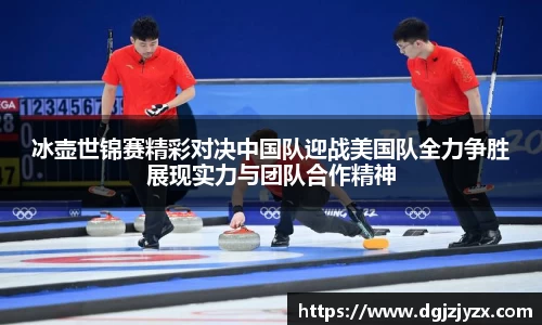 冰壶世锦赛精彩对决中国队迎战美国队全力争胜展现实力与团队合作精神